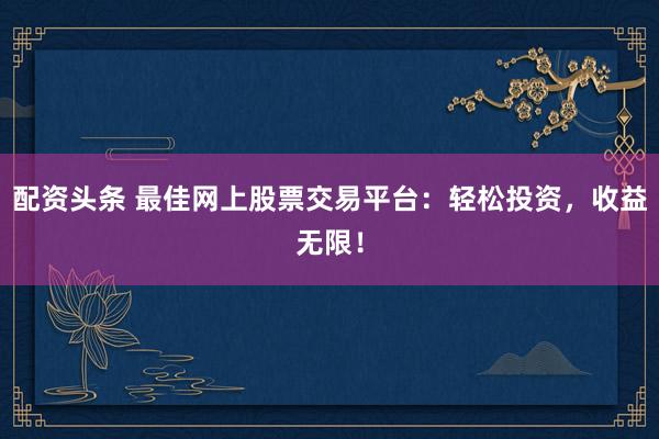 配资头条 最佳网上股票交易平台：轻松投资，收益无限！