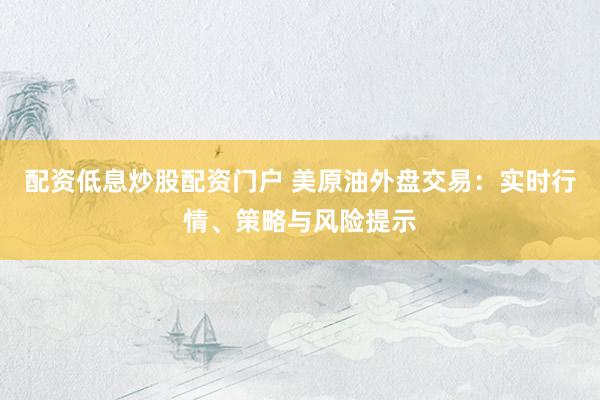 配资低息炒股配资门户 美原油外盘交易：实时行情、策略与风险提示