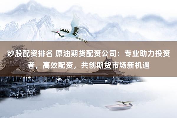炒股配资排名 原油期货配资公司：专业助力投资者，高效配资，共创期货市场新机遇