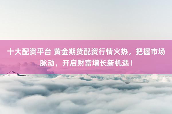 十大配资平台 黄金期货配资行情火热，把握市场脉动，开启财富增长新机遇！