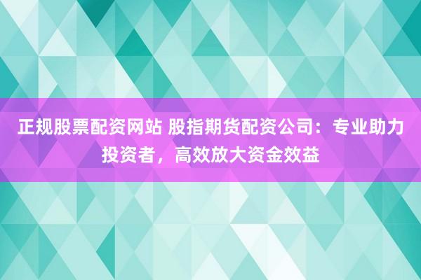 正规股票配资网站 股指期货配资公司：专业助力投资者，高效放大资金效益