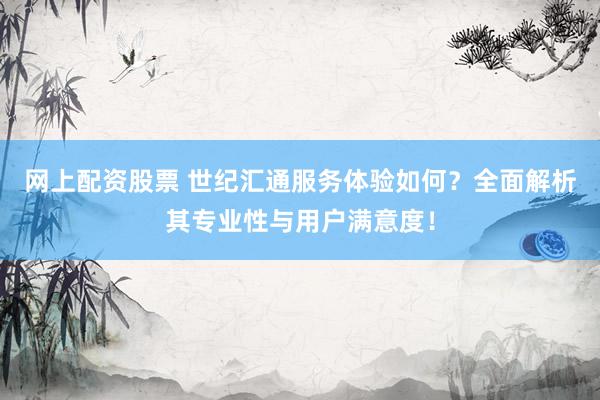 网上配资股票 世纪汇通服务体验如何？全面解析其专业性与用户满意度！