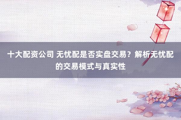 十大配资公司 无忧配是否实盘交易？解析无忧配的交易模式与真实性