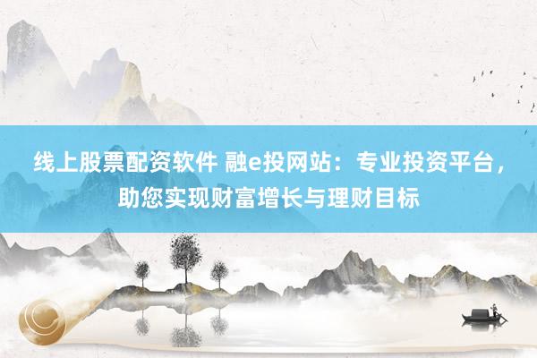 线上股票配资软件 融e投网站：专业投资平台，助您实现财富增长与理财目标