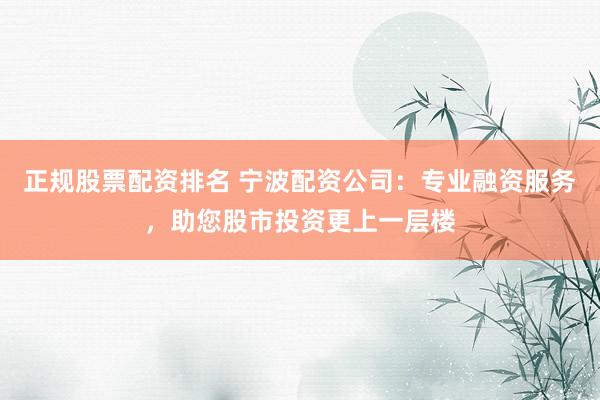 正规股票配资排名 宁波配资公司：专业融资服务，助您股市投资更上一层楼