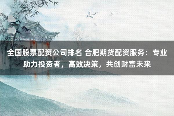 全国股票配资公司排名 合肥期货配资服务：专业助力投资者，高效决策，共创财富未来