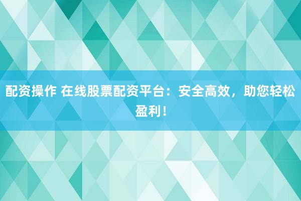 配资操作 在线股票配资平台：安全高效，助您轻松盈利！