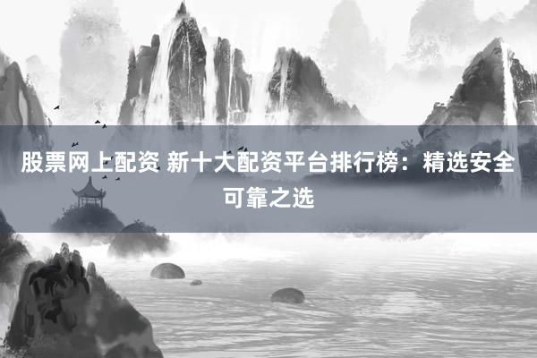 股票网上配资 新十大配资平台排行榜：精选安全可靠之选