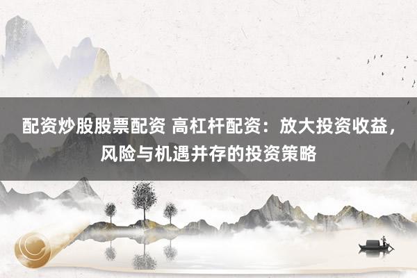 配资炒股股票配资 高杠杆配资：放大投资收益，风险与机遇并存的投资策略