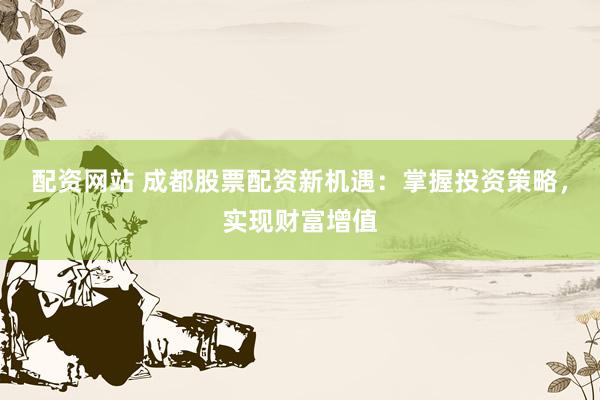 配资网站 成都股票配资新机遇：掌握投资策略，实现财富增值