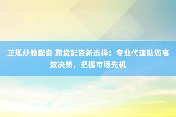 正规炒股配资 期货配资新选择：专业代理助您高效决策，把握市场先机