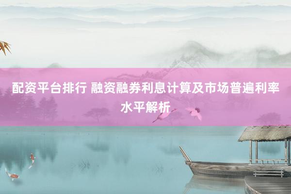 配资平台排行 融资融券利息计算及市场普遍利率水平解析