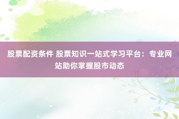 股票配资条件 股票知识一站式学习平台：专业网站助你掌握股市动态