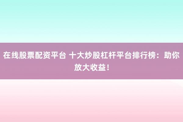在线股票配资平台 十大炒股杠杆平台排行榜：助你放大收益！