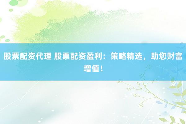 股票配资代理 股票配资盈利：策略精选，助您财富增值！