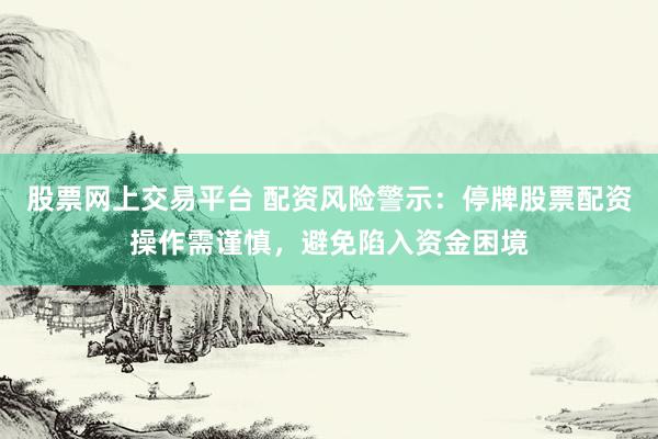 股票网上交易平台 配资风险警示：停牌股票配资操作需谨慎，避免陷入资金困境