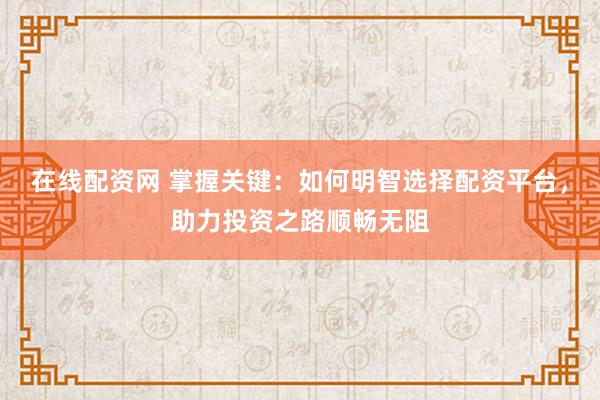 在线配资网 掌握关键：如何明智选择配资平台，助力投资之路顺畅无阻