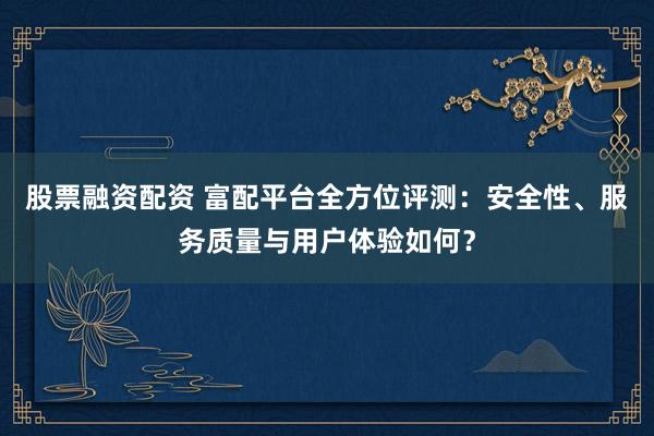 股票融资配资 富配平台全方位评测：安全性、服务质量与用户体验如何？