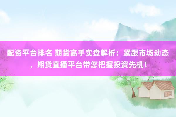 配资平台排名 期货高手实盘解析：紧跟市场动态，期货直播平台带您把握投资先机！