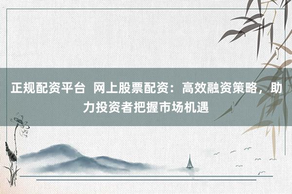 正规配资平台  网上股票配资：高效融资策略，助力投资者把握市场机遇