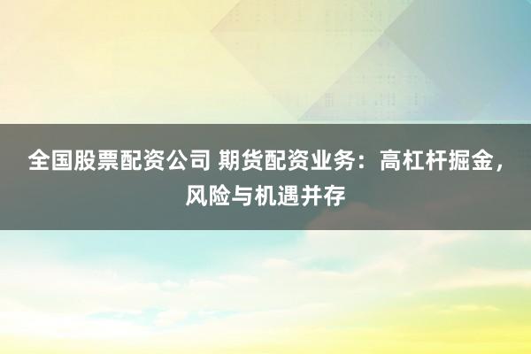 全国股票配资公司 期货配资业务：高杠杆掘金，风险与机遇并存