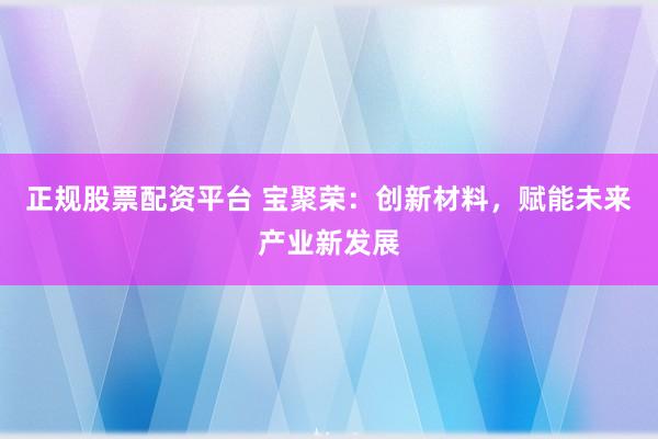 正规股票配资平台 宝聚荣：创新材料，赋能未来产业新发展