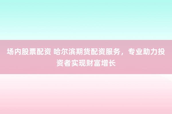 场内股票配资 哈尔滨期货配资服务，专业助力投资者实现财富增长