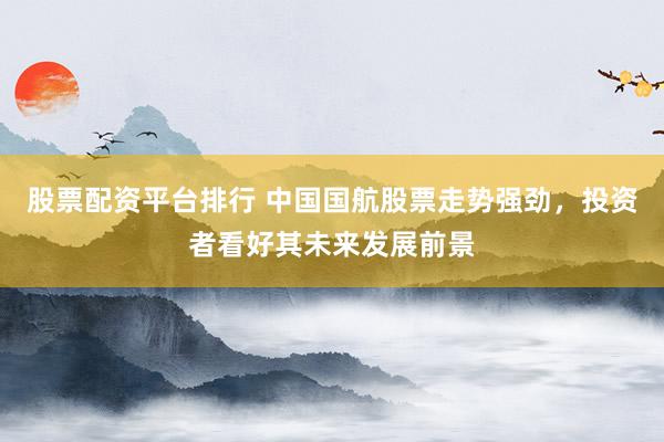 股票配资平台排行 中国国航股票走势强劲，投资者看好其未来发展前景
