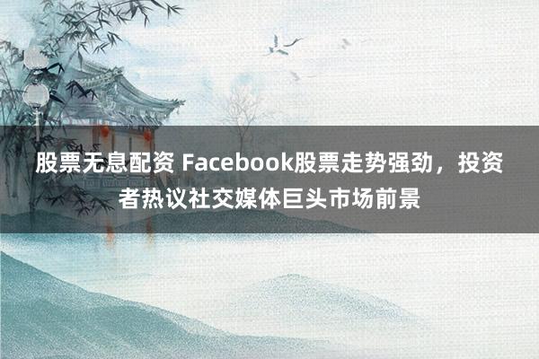 股票无息配资 Facebook股票走势强劲，投资者热议社交媒体巨头市场前景