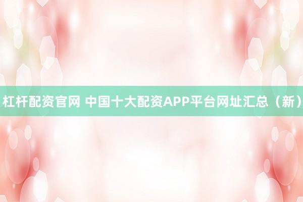 杠杆配资官网 中国十大配资APP平台网址汇总（新）