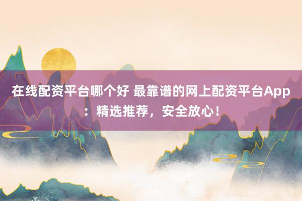 在线配资平台哪个好 最靠谱的网上配资平台App：精选推荐，安全放心！
