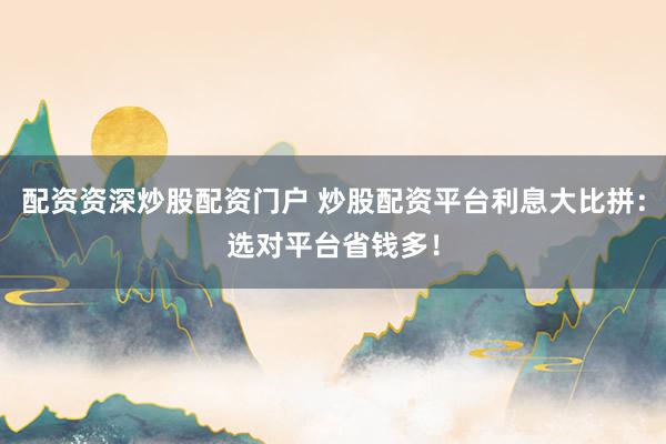 配资资深炒股配资门户 炒股配资平台利息大比拼：选对平台省钱多！