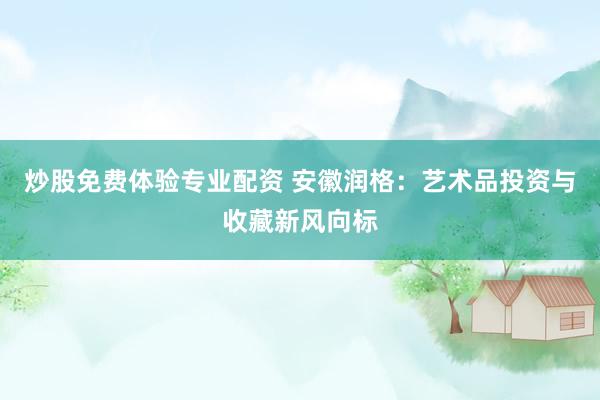 炒股免费体验专业配资 安徽润格：艺术品投资与收藏新风向标