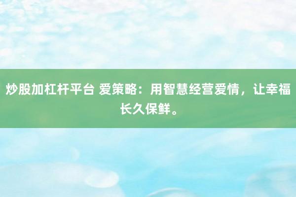 炒股加杠杆平台 爱策略：用智慧经营爱情，让幸福长久保鲜。