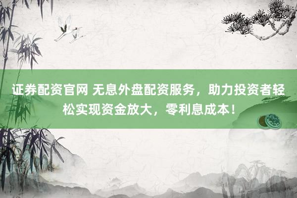 证券配资官网 无息外盘配资服务，助力投资者轻松实现资金放大，零利息成本！