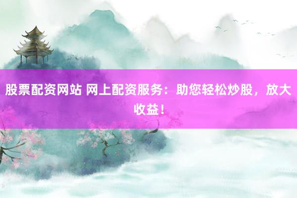 股票配资网站 网上配资服务：助您轻松炒股，放大收益！