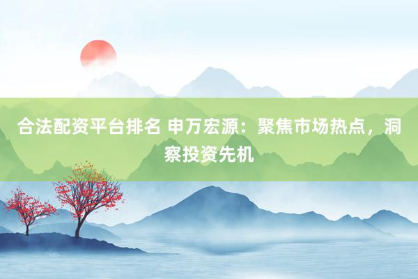 合法配资平台排名 申万宏源：聚焦市场热点，洞察投资先机