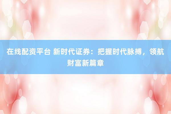 在线配资平台 新时代证券：把握时代脉搏，领航财富新篇章
