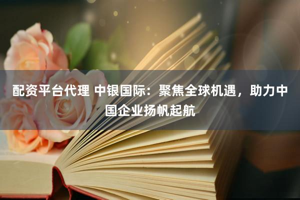 配资平台代理 中银国际：聚焦全球机遇，助力中国企业扬帆起航