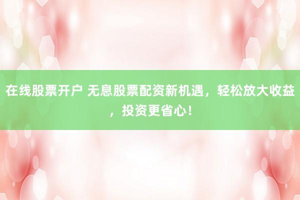 在线股票开户 无息股票配资新机遇，轻松放大收益，投资更省心！