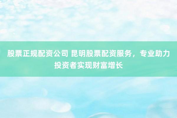 股票正规配资公司 昆明股票配资服务，专业助力投资者实现财富增长