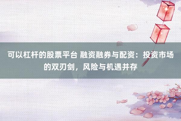 可以杠杆的股票平台 融资融券与配资：投资市场的双刃剑，风险与机遇并存