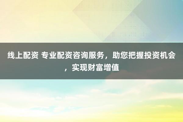 线上配资 专业配资咨询服务，助您把握投资机会，实现财富增值