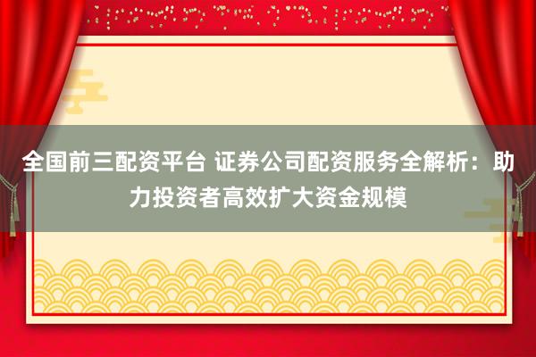 全国前三配资平台 证券公司配资服务全解析：助力投资者高效扩大资金规模