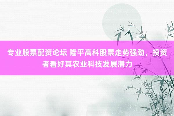 专业股票配资论坛 隆平高科股票走势强劲，投资者看好其农业科技发展潜力