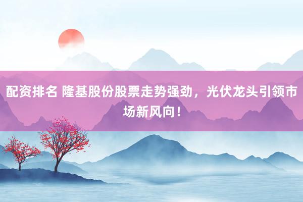 配资排名 隆基股份股票走势强劲，光伏龙头引领市场新风向！