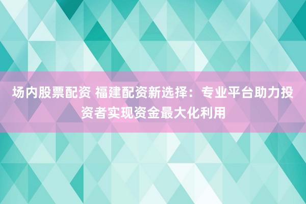 场内股票配资 福建配资新选择：专业平台助力投资者实现资金最大化利用