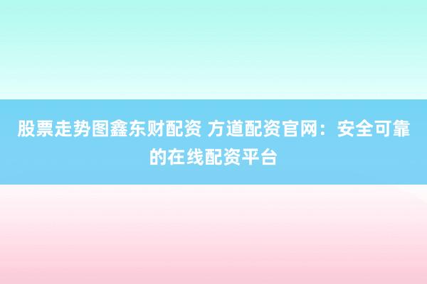 股票走势图鑫东财配资 方道配资官网：安全可靠的在线配资平台
