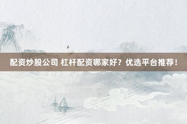 配资炒股公司 杠杆配资哪家好？优选平台推荐！