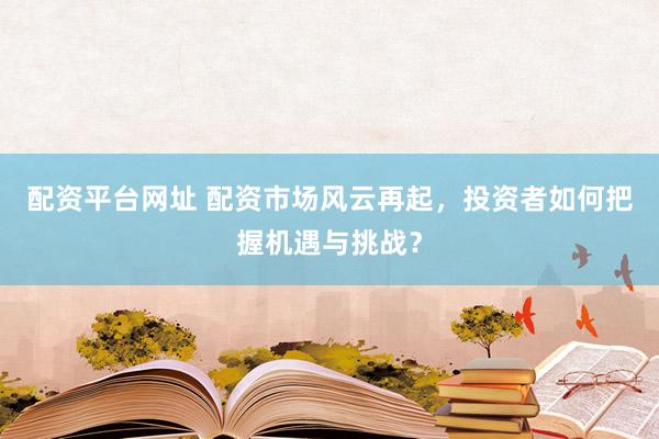 配资平台网址 配资市场风云再起，投资者如何把握机遇与挑战？